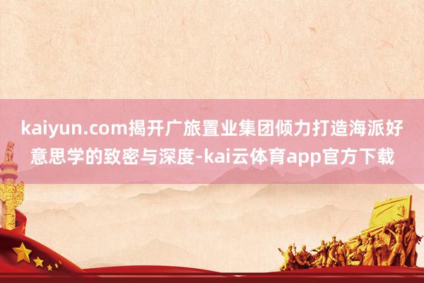 kaiyun.com揭开广旅置业集团倾力打造海派好意思学的致密与深度-kai云体育app官方下载