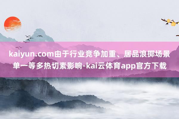 kaiyun.com由于行业竞争加重、居品浪掷场景单一等多热切素影响-kai云体育app官方下载