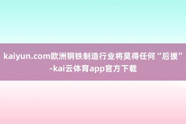 kaiyun.com欧洲钢铁制造行业将莫得任何“后援”-kai云体育app官方下载