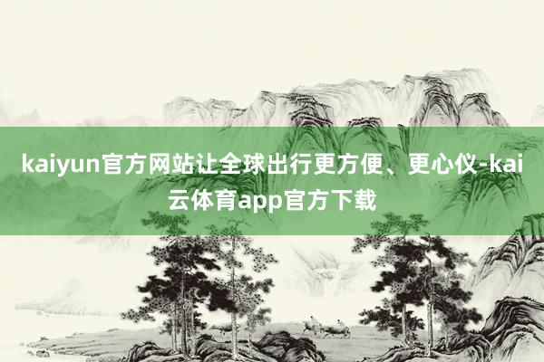 kaiyun官方网站让全球出行更方便、更心仪-kai云体育app官方下载