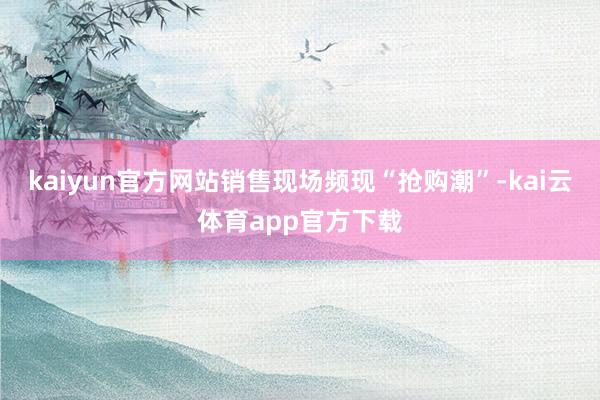 kaiyun官方网站销售现场频现“抢购潮”-kai云体育app官方下载