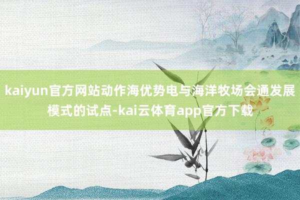 kaiyun官方网站动作海优势电与海洋牧场会通发展模式的试点-kai云体育app官方下载