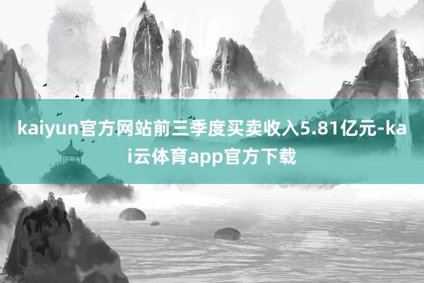 kaiyun官方网站前三季度买卖收入5.81亿元-kai云体育app官方下载