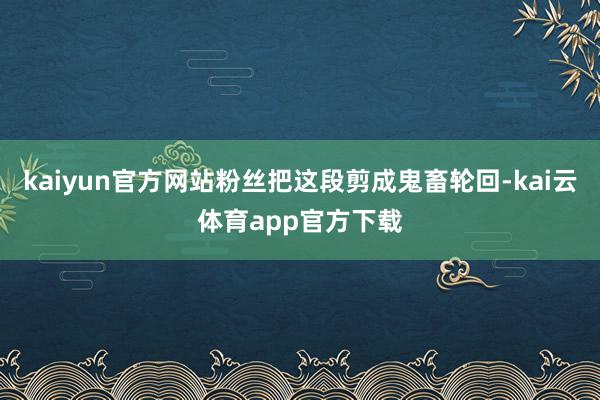 kaiyun官方网站粉丝把这段剪成鬼畜轮回-kai云体育app官方下载