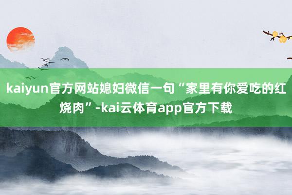 kaiyun官方网站媳妇微信一句“家里有你爱吃的红烧肉”-kai云体育app官方下载