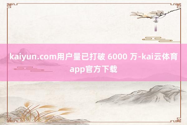 kaiyun.com用户量已打破 6000 万-kai云体育app官方下载