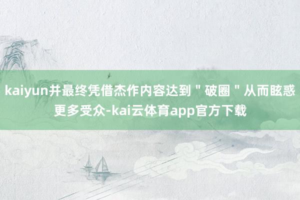 kaiyun并最终凭借杰作内容达到"破圈"从而眩惑更多受众-kai云体育app官方下载
