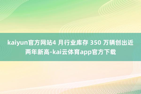 kaiyun官方网站4 月行业库存 350 万辆创出近两年新高-kai云体育app官方下载