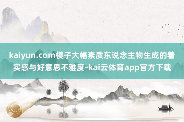 kaiyun.com模子大幅素质东说念主物生成的着实感与好意思不雅度-kai云体育app官方下载