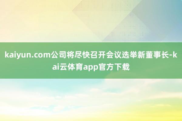 kaiyun.com公司将尽快召开会议选举新董事长-kai云体育app官方下载