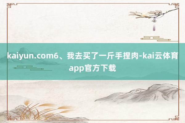 kaiyun.com6、我去买了一斤手捏肉-kai云体育app官方下载