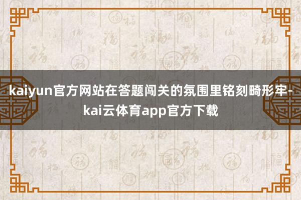 kaiyun官方网站在答题闯关的氛围里铭刻畸形牢-kai云体育app官方下载