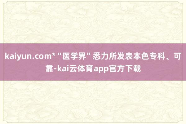 kaiyun.com*“医学界”悉力所发表本色专科、可靠-kai云体育app官方下载