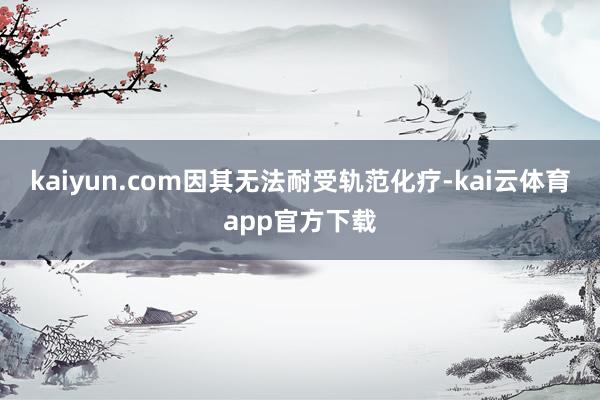 kaiyun.com因其无法耐受轨范化疗-kai云体育app官方下载
