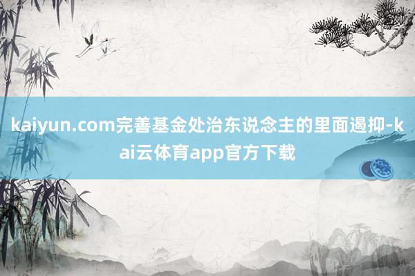 kaiyun.com完善基金处治东说念主的里面遏抑-kai云体育app官方下载