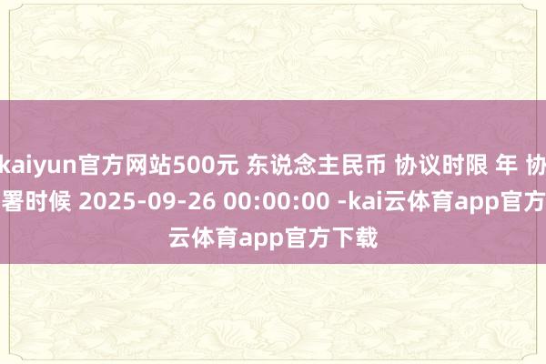 kaiyun官方网站500元 东说念主民币 协议时限 年 协议签署时候 2025-09-26 00:00:00 -kai云体育app官方下载