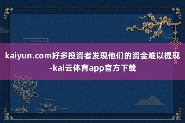kaiyun.com好多投资者发现他们的资金难以提现-kai云体育app官方下载