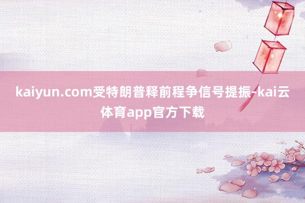 kaiyun.com受特朗普释前程争信号提振-kai云体育app官方下载