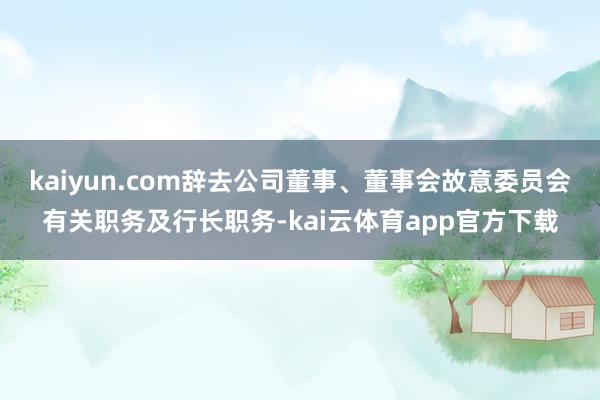 kaiyun.com辞去公司董事、董事会故意委员会有关职务及行长职务-kai云体育app官方下载