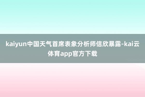 kaiyun中国天气首席表象分析师信欣暴露-kai云体育app官方下载