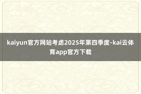 kaiyun官方网站考虑2025年第四季度-kai云体育app官方下载
