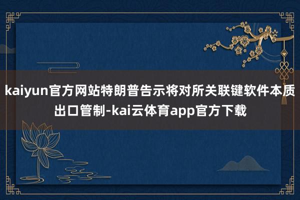 kaiyun官方网站特朗普告示将对所关联键软件本质出口管制-kai云体育app官方下载