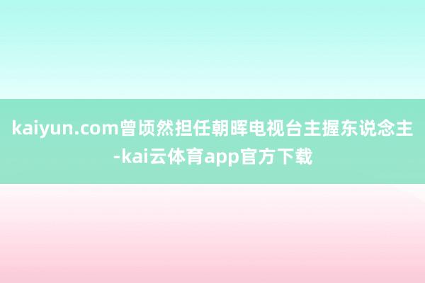 kaiyun.com曾顷然担任朝晖电视台主握东说念主-kai云体育app官方下载