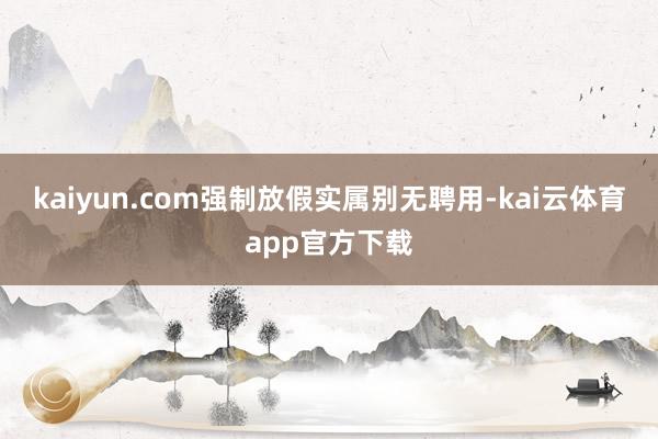 kaiyun.com强制放假实属别无聘用-kai云体育app官方下载