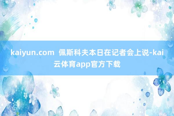 kaiyun.com  佩斯科夫本日在记者会上说-kai云体育app官方下载