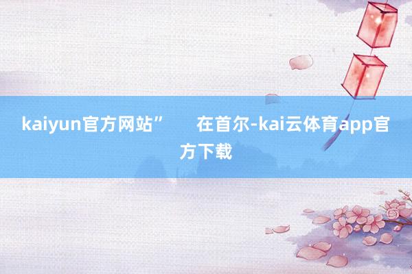 kaiyun官方网站”      在首尔-kai云体育app官方下载