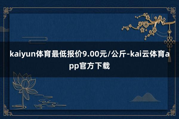 kaiyun体育最低报价9.00元/公斤-kai云体育app官方下载