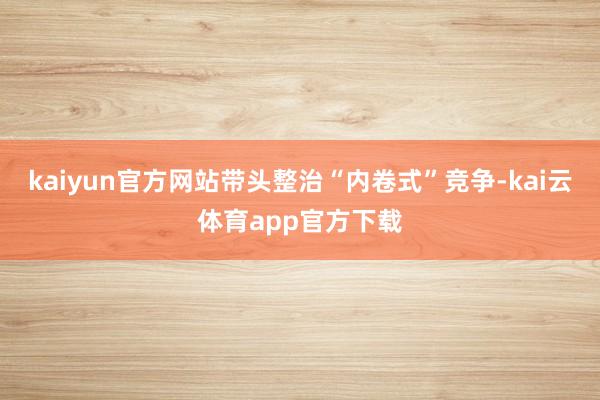 kaiyun官方网站带头整治“内卷式”竞争-kai云体育app官方下载