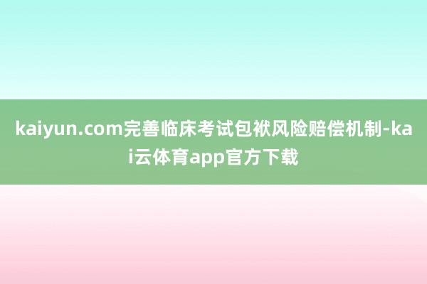 kaiyun.com完善临床考试包袱风险赔偿机制-kai云体育app官方下载